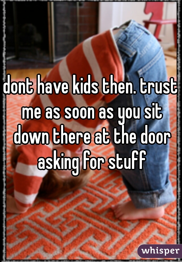 dont have kids then. trust me as soon as you sit down there at the door asking for stuff