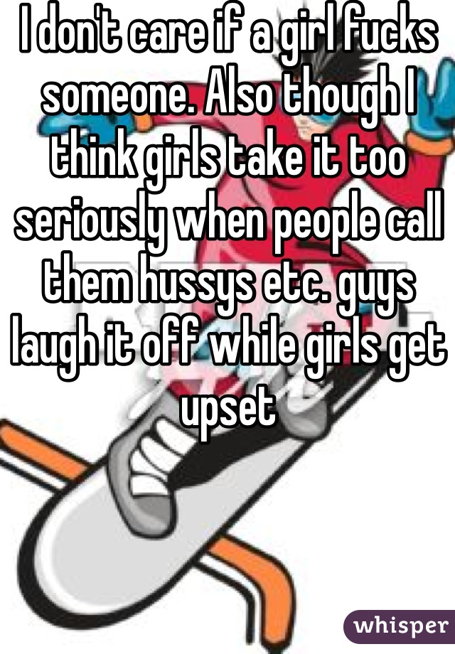 I don't care if a girl fucks someone. Also though I think girls take it too seriously when people call them hussys etc. guys laugh it off while girls get upset 