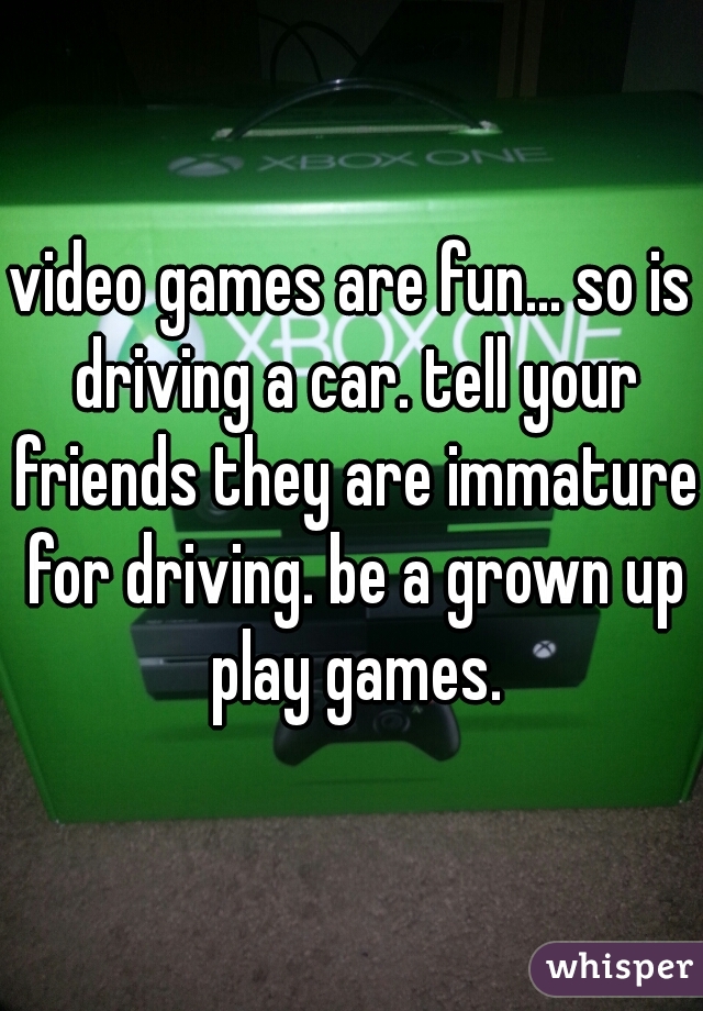 video games are fun... so is driving a car. tell your friends they are immature for driving. be a grown up play games.