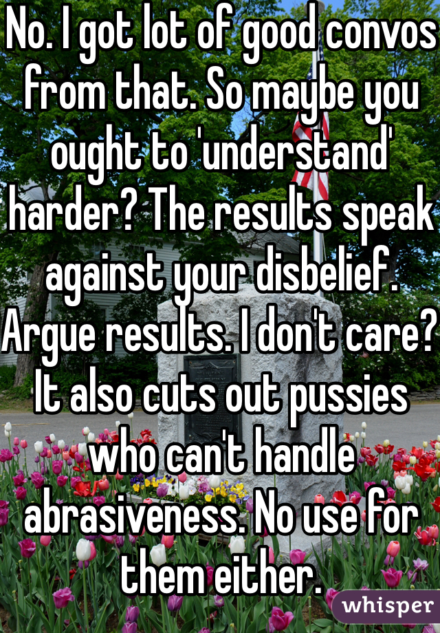 No. I got lot of good convos from that. So maybe you ought to 'understand' harder? The results speak against your disbelief. Argue results. I don't care? It also cuts out pussies who can't handle abrasiveness. No use for them either. 