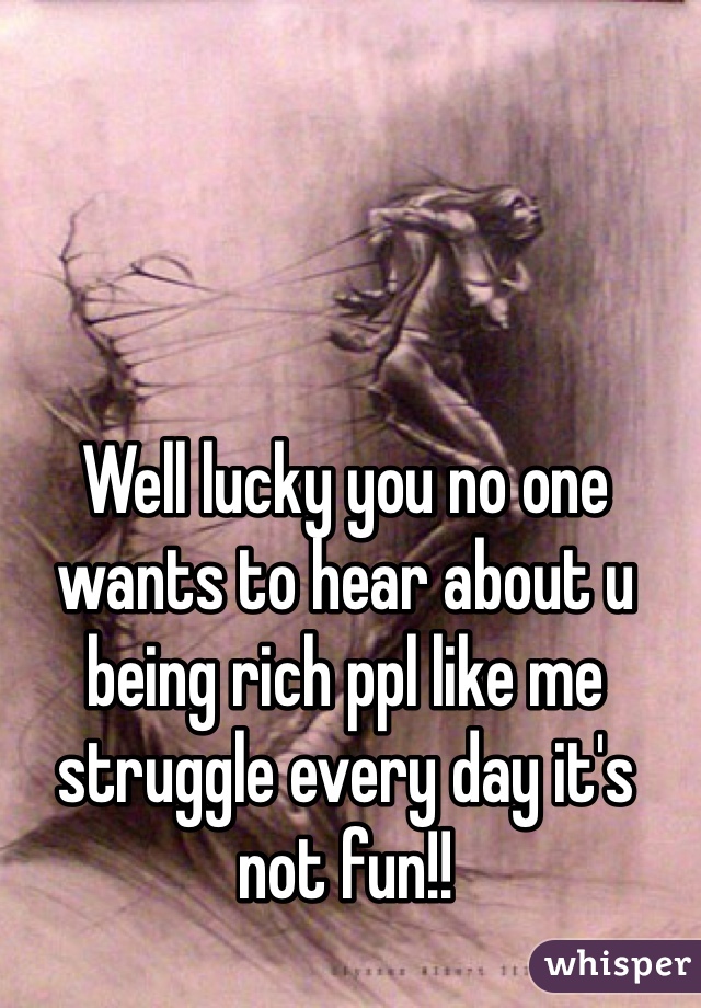Well lucky you no one wants to hear about u being rich ppl like me struggle every day it's not fun!!