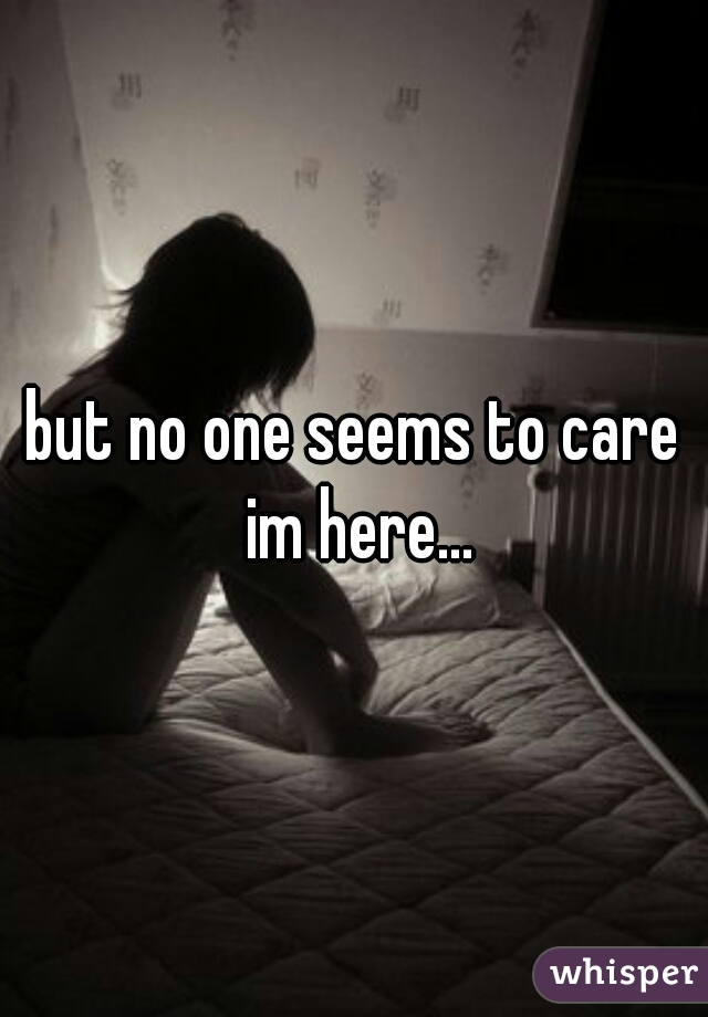 but no one seems to care im here...