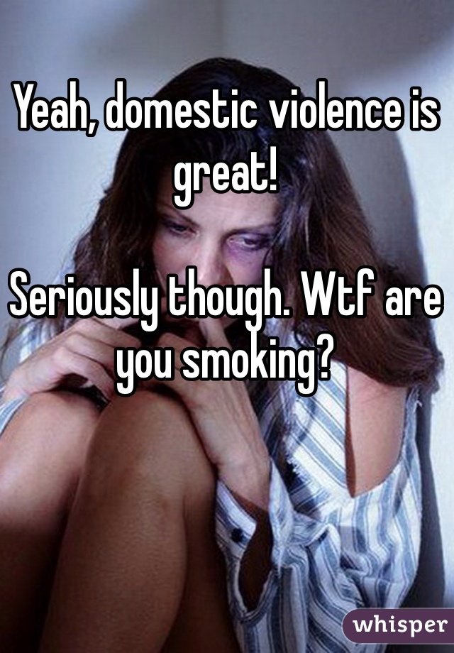 Yeah, domestic violence is great!

Seriously though. Wtf are you smoking?