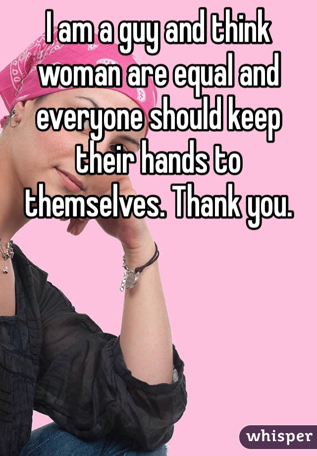 I am a guy and think woman are equal and everyone should keep their hands to themselves. Thank you.