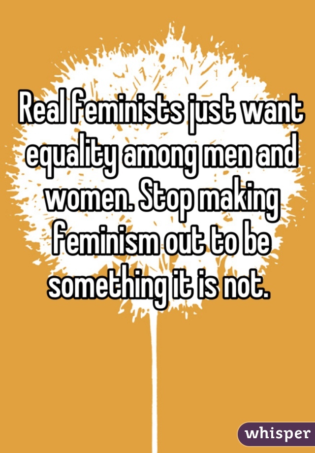 Real feminists just want equality among men and women. Stop making feminism out to be something it is not. 