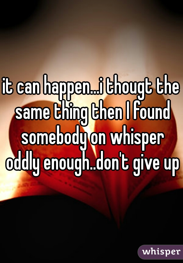 it can happen...i thougt the same thing then I found somebody on whisper oddly enough..don't give up