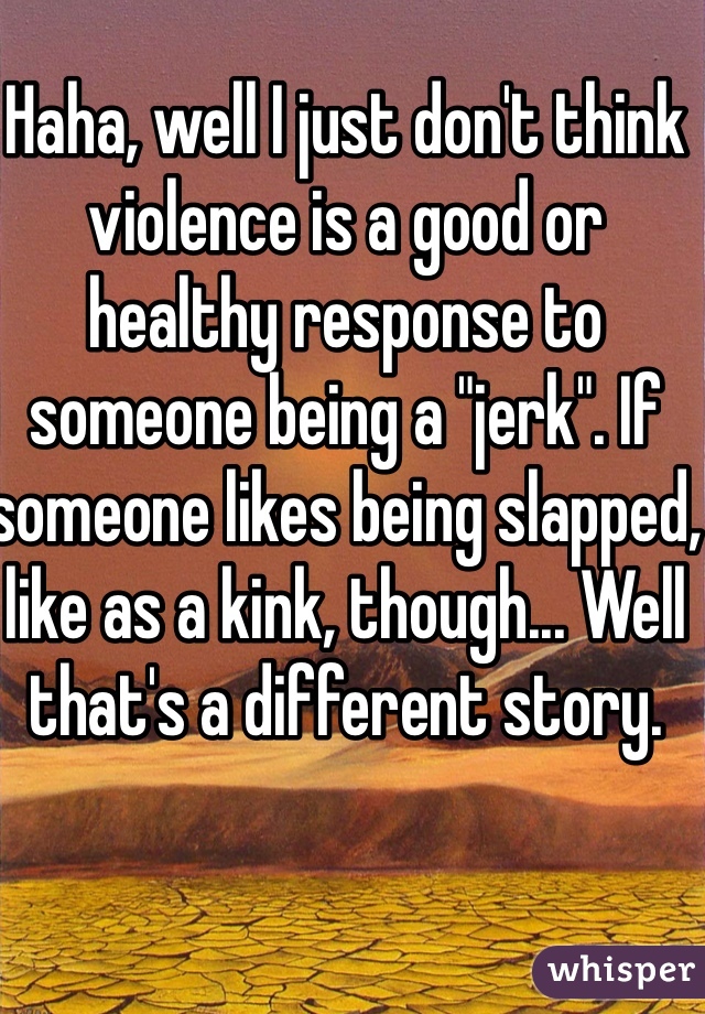 Haha, well I just don't think violence is a good or healthy response to someone being a "jerk". If someone likes being slapped, like as a kink, though... Well that's a different story. 