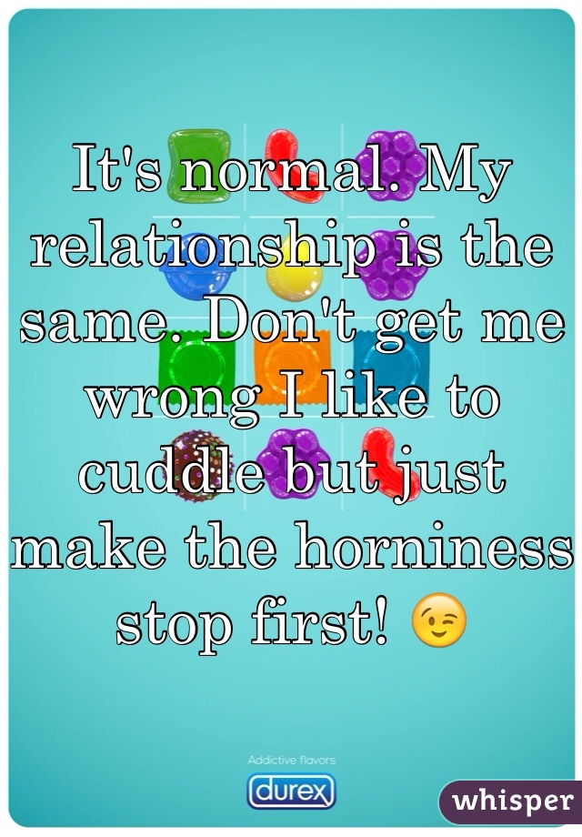 It's normal. My relationship is the same. Don't get me wrong I like to cuddle but just make the horniness stop first! 😉