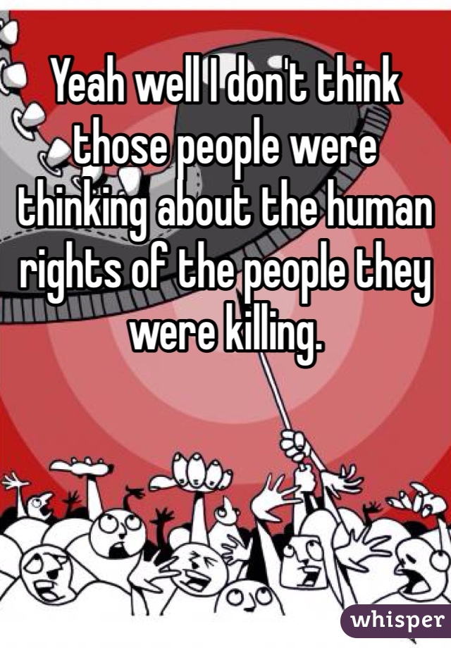 Yeah well I don't think those people were thinking about the human rights of the people they were killing.