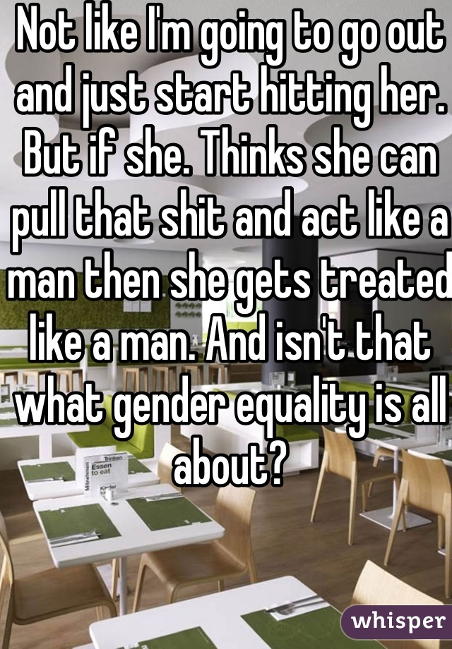 Not like I'm going to go out and just start hitting her. But if she. Thinks she can pull that shit and act like a man then she gets treated like a man. And isn't that what gender equality is all about?