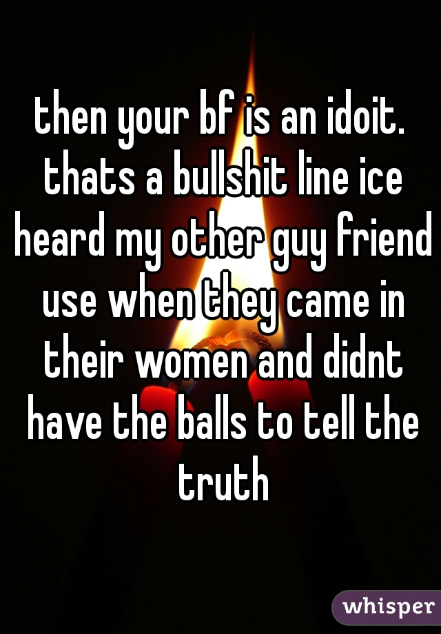 then your bf is an idoit. thats a bullshit line ice heard my other guy friend use when they came in their women and didnt have the balls to tell the truth