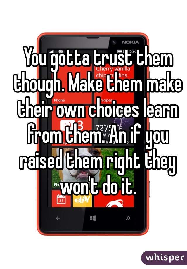 You gotta trust them though. Make them make their own choices learn from them. An if you raised them right they won't do it.
