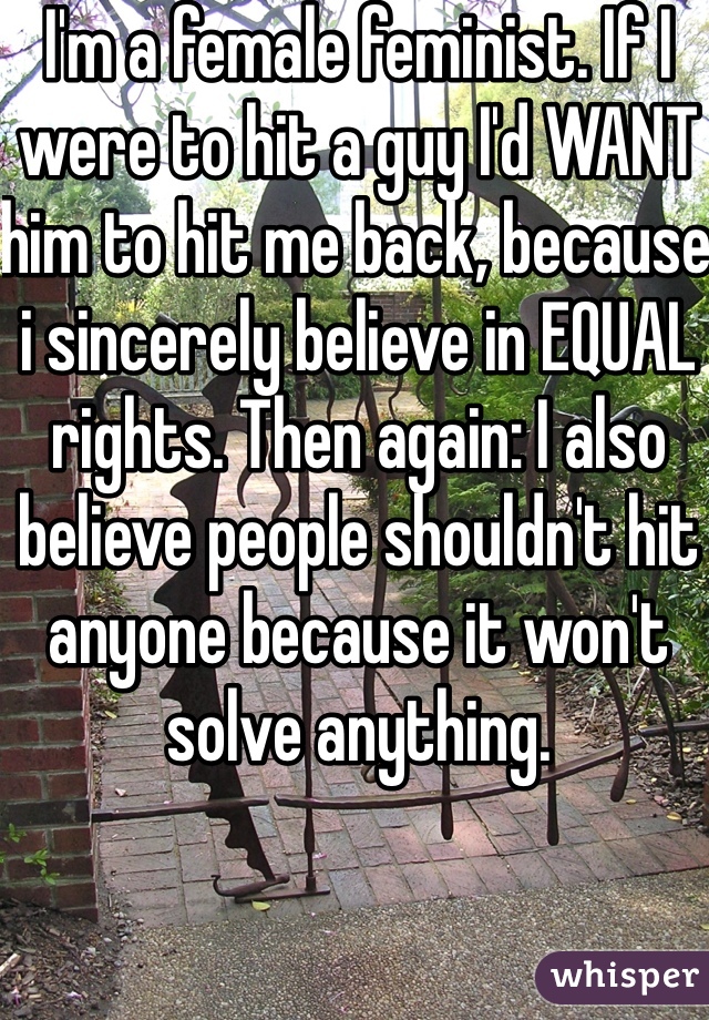 I'm a female feminist. If I were to hit a guy I'd WANT him to hit me back, because i sincerely believe in EQUAL rights. Then again: I also believe people shouldn't hit anyone because it won't solve anything. 