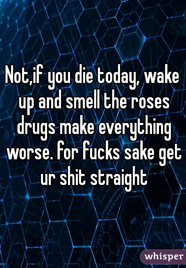 Not,if you die today, wake up and smell the roses drugs make everything worse. for fucks sake get ur shit straight