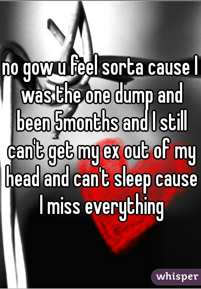 no gow u feel sorta cause I was the one dump and been 5months and I still can't get my ex out of my head and can't sleep cause I miss everything