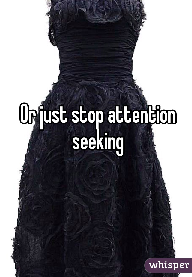 Or just stop attention seeking