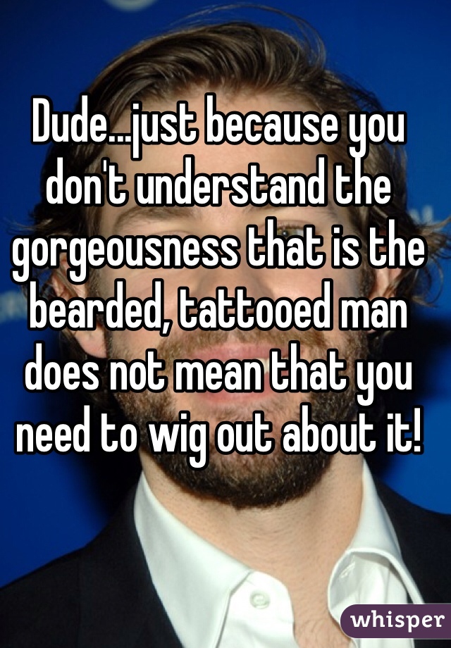 Dude...just because you don't understand the gorgeousness that is the bearded, tattooed man does not mean that you need to wig out about it! 