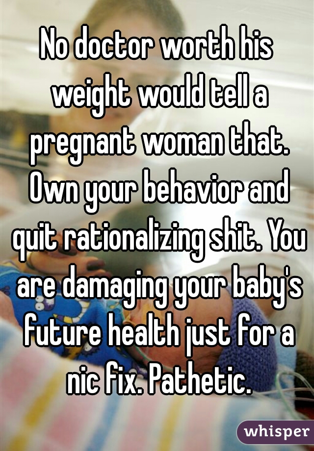 No doctor worth his weight would tell a pregnant woman that. Own your behavior and quit rationalizing shit. You are damaging your baby's future health just for a nic fix. Pathetic.