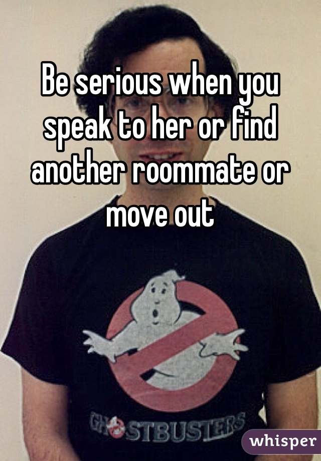 Be serious when you speak to her or find another roommate or move out