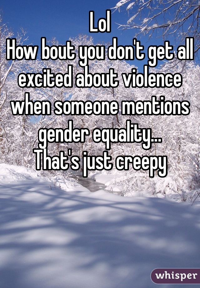 Lol
How bout you don't get all excited about violence when someone mentions gender equality... 
That's just creepy