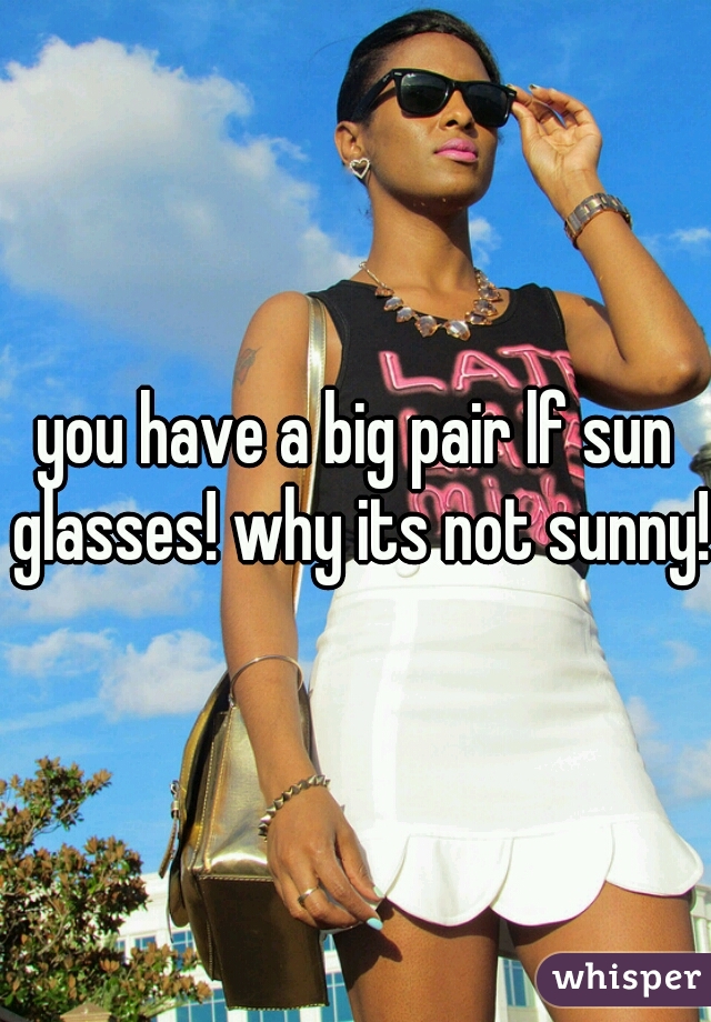 you have a big pair lf sun glasses! why its not sunny!