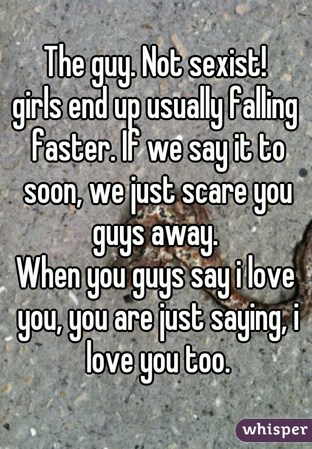 The guy. Not sexist!
girls end up usually falling faster. If we say it to soon, we just scare you guys away. 
When you guys say i love you, you are just saying, i love you too.