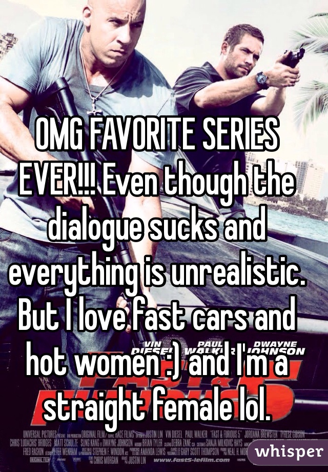 OMG FAVORITE SERIES EVER!!! Even though the dialogue sucks and everything is unrealistic. But I love fast cars and hot women :) and I'm a straight female lol. 