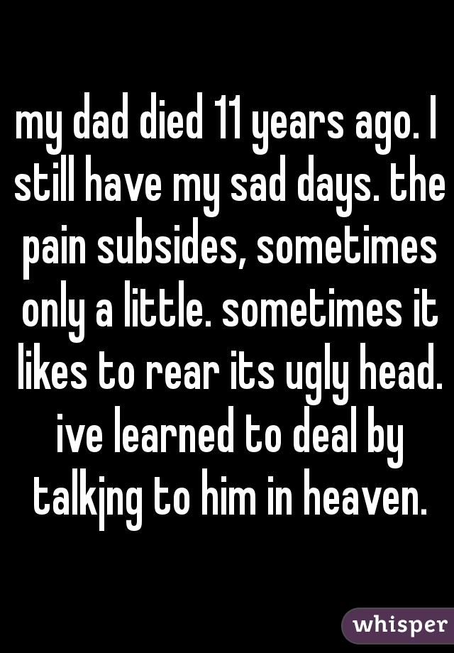 my dad died 11 years ago. I still have my sad days. the pain subsides, sometimes only a little. sometimes it likes to rear its ugly head. ive learned to deal by talkjng to him in heaven.