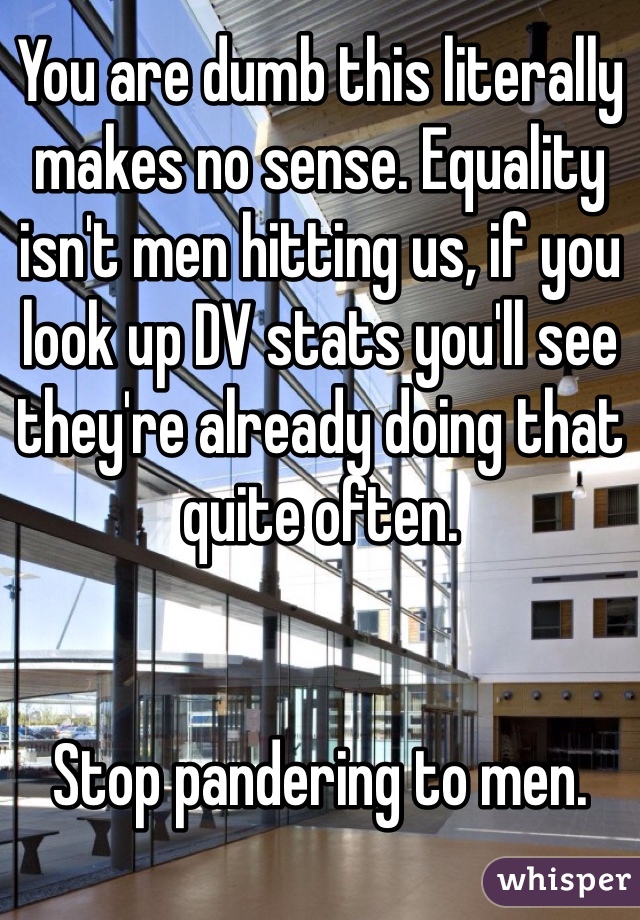 You are dumb this literally makes no sense. Equality isn't men hitting us, if you look up DV stats you'll see they're already doing that quite often.


Stop pandering to men. 
