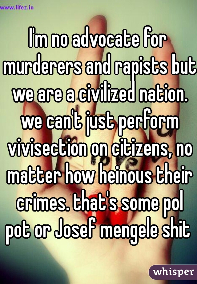 I'm no advocate for murderers and rapists but we are a civilized nation. we can't just perform vivisection on citizens, no matter how heinous their crimes. that's some pol pot or Josef mengele shit 