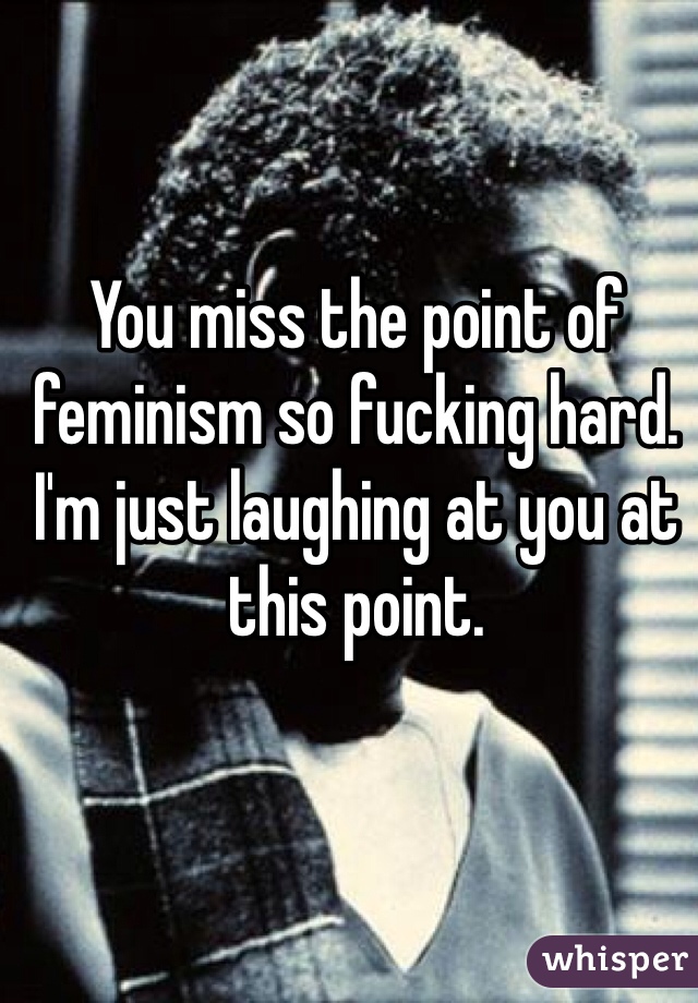 You miss the point of feminism so fucking hard. I'm just laughing at you at this point.