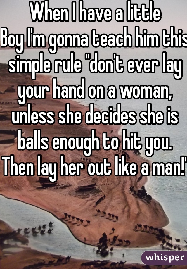 When I have a little
Boy I'm gonna teach him this simple rule "don't ever lay your hand on a woman, unless she decides she is balls enough to hit you. Then lay her out like a man!"