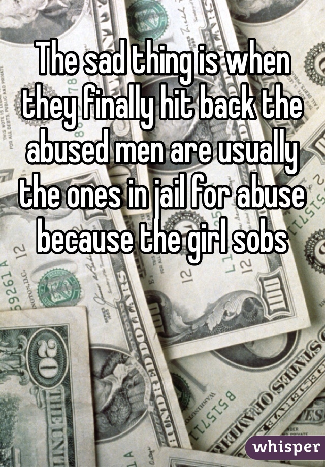 The sad thing is when they finally hit back the abused men are usually the ones in jail for abuse because the girl sobs