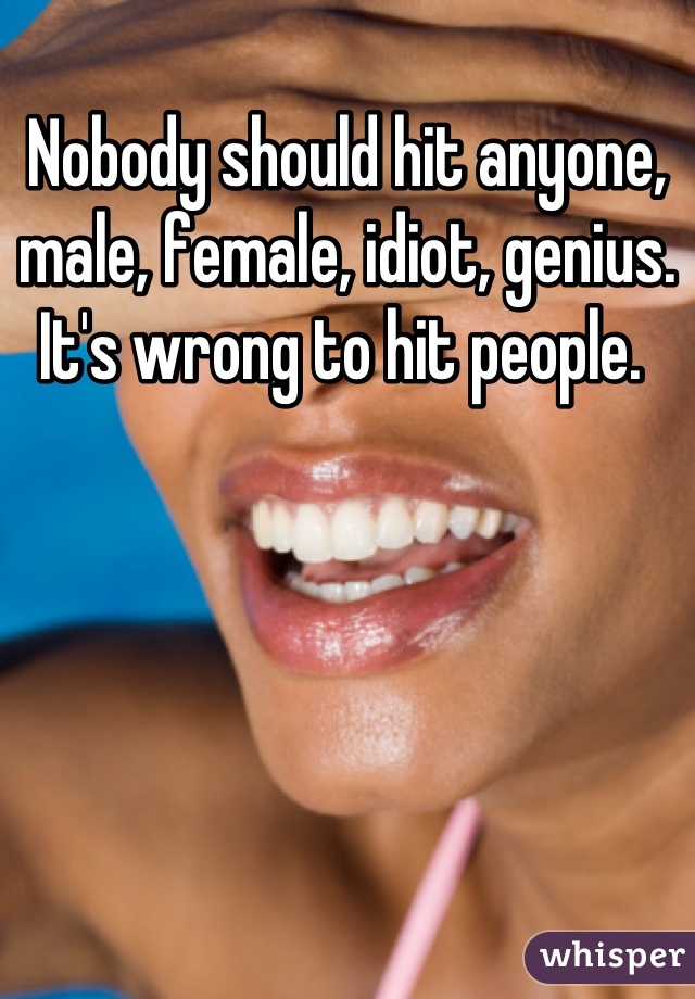 Nobody should hit anyone, male, female, idiot, genius. It's wrong to hit people. 