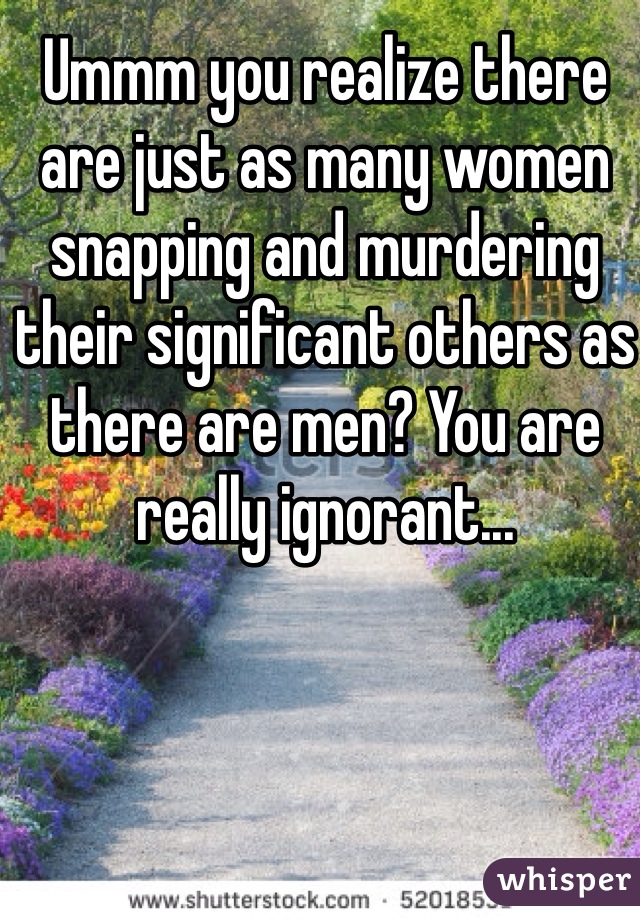 Ummm you realize there are just as many women snapping and murdering their significant others as there are men? You are really ignorant...