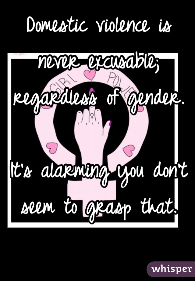 Domestic violence is never excusable; regardless of gender.

It's alarming you don't seem to grasp that.