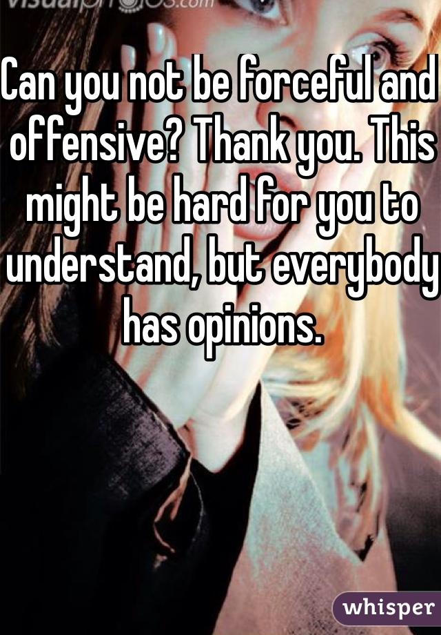 Can you not be forceful and offensive? Thank you. This might be hard for you to understand, but everybody has opinions.