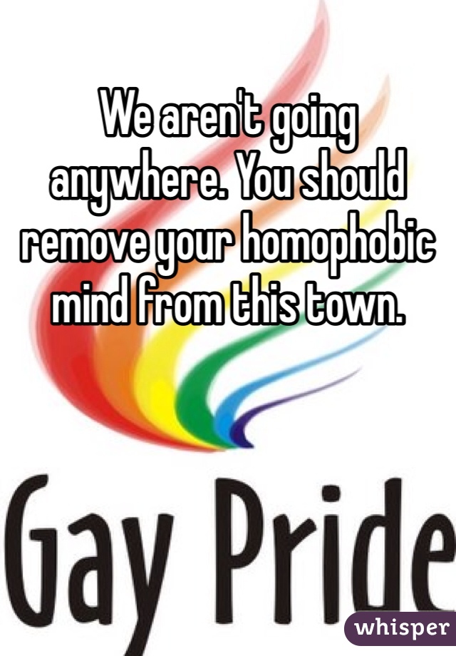 We aren't going anywhere. You should remove your homophobic mind from this town. 