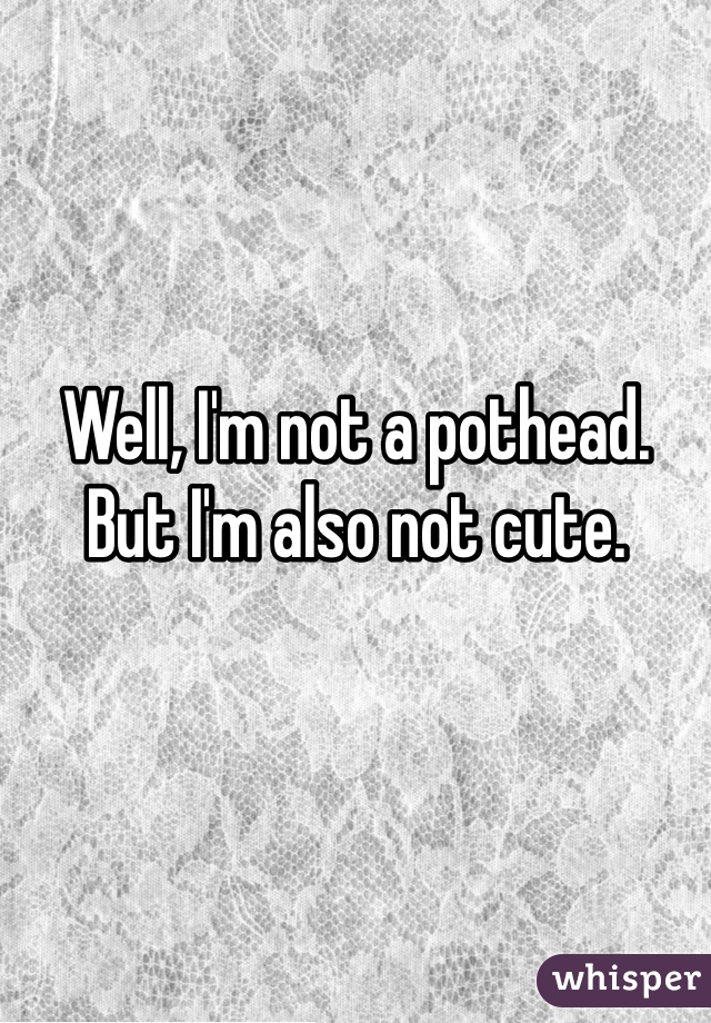 Well, I'm not a pothead.
But I'm also not cute. 