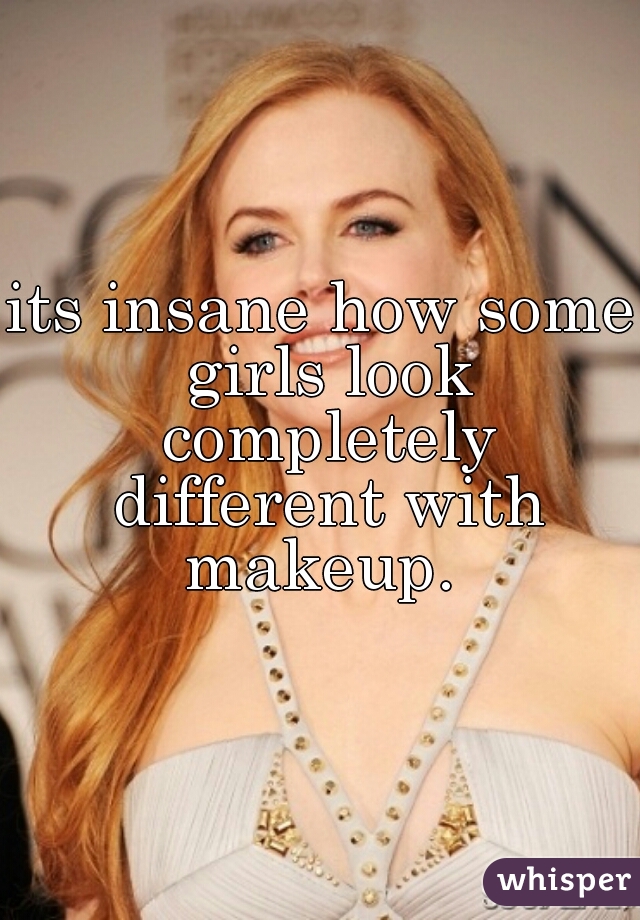 its insane how some girls look completely different with makeup. 