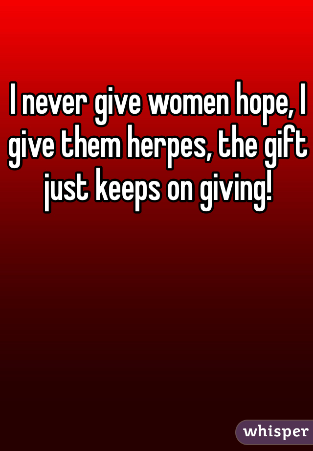 I never give women hope, I give them herpes, the gift just keeps on giving!