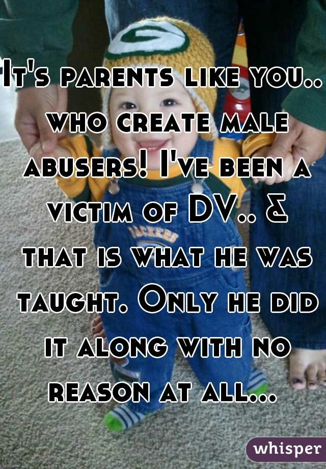 It's parents like you.. who create male abusers! I've been a victim of DV.. & that is what he was taught. Only he did it along with no reason at all... 