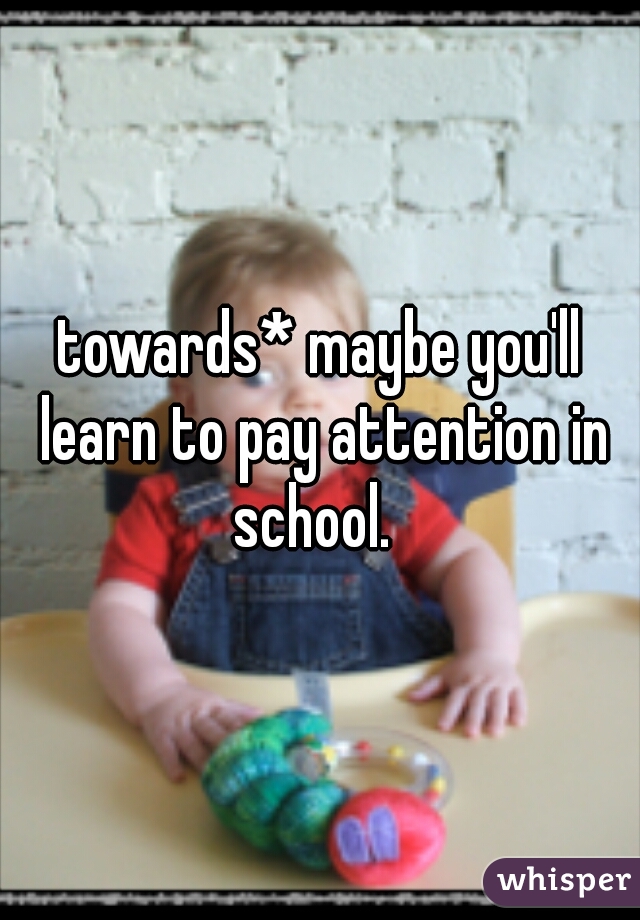 towards* maybe you'll learn to pay attention in school.  
