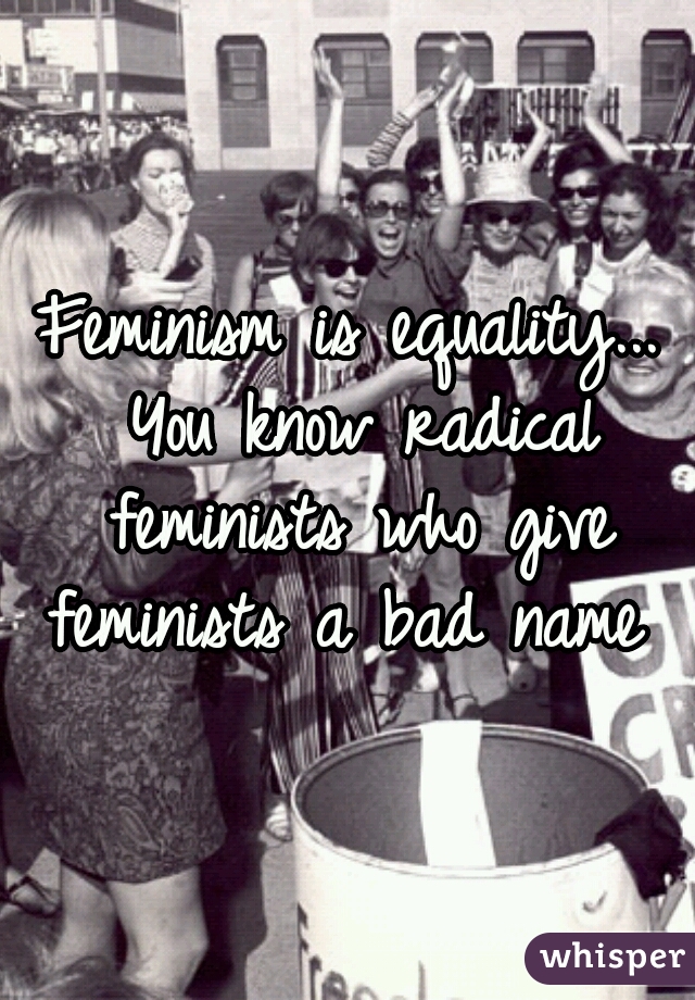 Feminism is equality... You know radical feminists who give feminists a bad name 