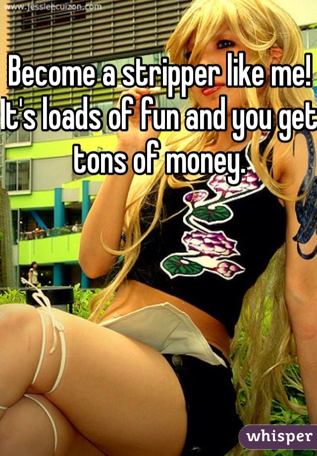 Become a stripper like me! It's loads of fun and you get tons of money. 
