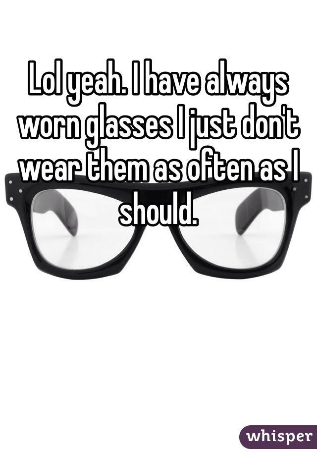 Lol yeah. I have always worn glasses I just don't wear them as often as I should. 