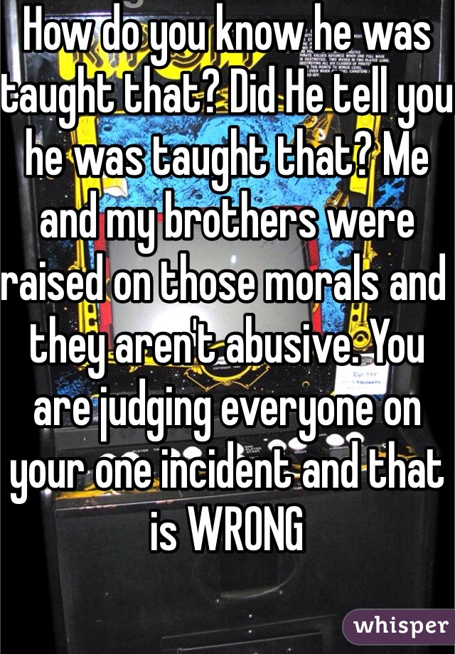 How do you know he was taught that? Did He tell you he was taught that? Me and my brothers were raised on those morals and they aren't abusive. You are judging everyone on your one incident and that is WRONG