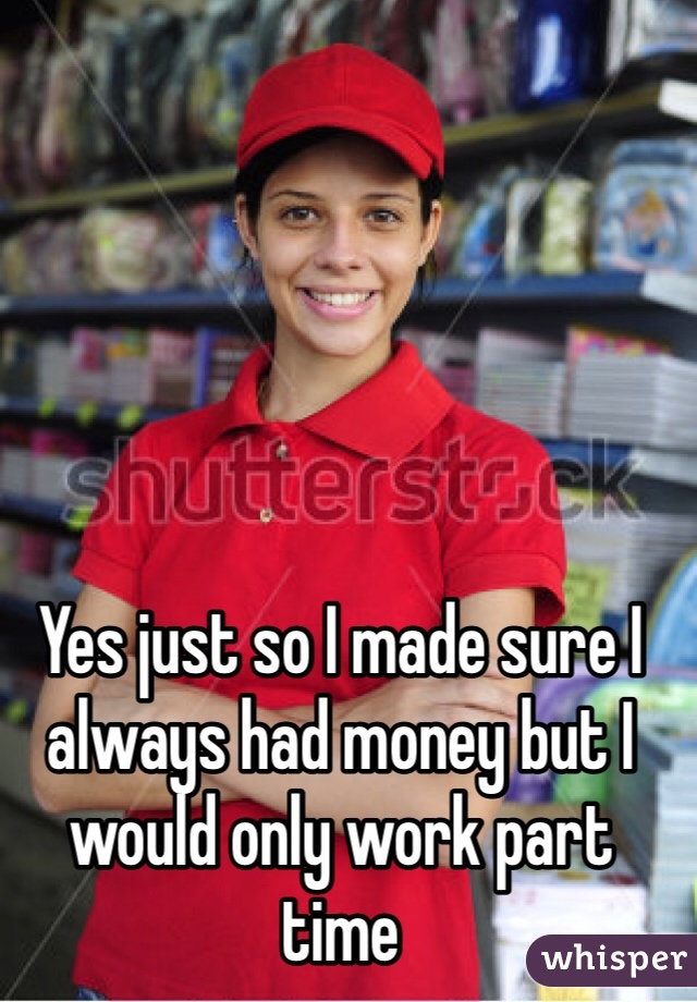 Yes just so I made sure I always had money but I would only work part time 