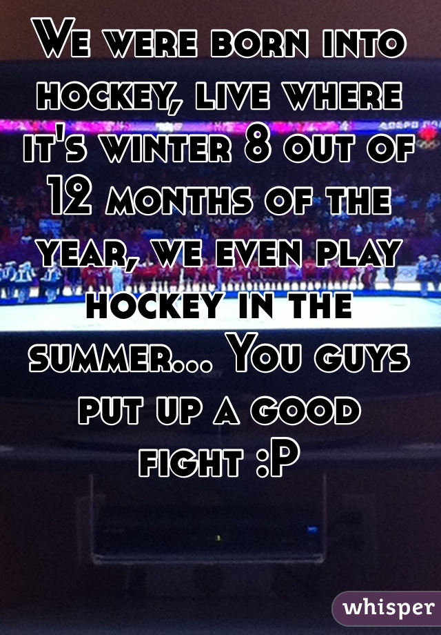 We were born into hockey, live where it's winter 8 out of 12 months of the year, we even play hockey in the summer... You guys put up a good fight :P