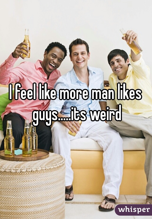 I feel like more man likes guys.....its weird